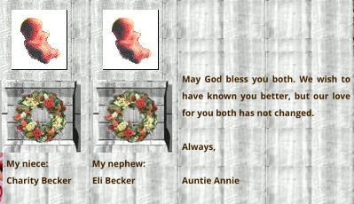 My niece:                   My nephew:  Charity Becker         Eli Becker   May God bless you both. We wish to have known you better, but our love for you both has not changed.  Always,  Auntie Annie