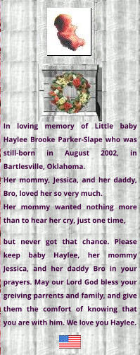 In loving memory of Little baby Haylee Brooke Parker-Slape who was still-born in August 2002, in Bartlesville, Oklahoma. Her mommy, Jessica, and her daddy, Bro, loved her so very much. Her mommy wanted nothing more than to hear her cry, just one time,  but never got that chance. Please keep baby Haylee, her mommy Jessica, and her daddy Bro in your prayers. May our Lord God bless your greiving parrents and family, and give them the comfort of knowing that you are with him. We love you Haylee.