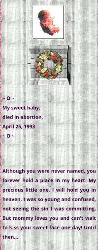 ~ O ~ My sweet baby,  died in abortion,  April 25, 1993 ~ O ~ Although you were never named, you forever hold a place in my heart. My precious little one, I will hold you in heaven. I was so young and confused, not seeing the sin I was committing. But mommy loves you and can't wait to kiss your sweet face one day! Until then...