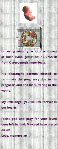 In Loving Memory Of T.J.D. Who died at birth (5mo gestation) 10/27/2000 from Osteogenesis Imperfecta.  His distraught parents elected to terminate the pregnancy due to his prognosis and end his suffering in the womb. My little angel, you will live forever in our hearts!  Praise god and pray for your loved ones left behind. May god have mercy on us! Love, memere  xo