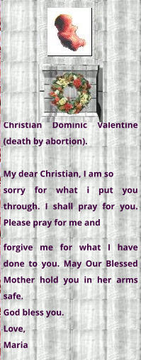 Christian Dominic Valentine (death by abortion).  My dear Christian, I am so  sorry for what i put you through. I shall pray for you. Please pray for me and forgive me for what I have done to you. May Our Blessed Mother hold you in her arms safe. God bless you.  Love, Maria