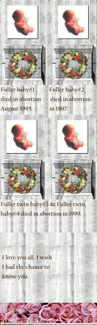 Fuller baby#1           Fuller baby#2  died in abortion       died in abortion  August 1995.	         in 1997.      I love you all. I wish  I had the chance to  know you.                .  Always,        . Auntie Annie   .  Fuller twin baby#3 & Fuller twin baby#4 died in abortion in 1999.