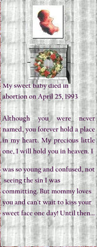 My sweet baby died in abortion on April 25, 1993  Although you were never named, you forever hold a place in my heart. My precious little one, I will hold you in heaven. I  was so young and confused, not   seeing the sin I was committing. But mommy loves you and can't wait to kiss your sweet face one day! Until then...