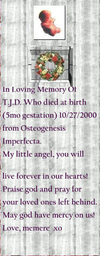 In Loving Memory Of T.J.D. Who died at birth (5mo gestation) 10/27/2000 from Osteogenesis Imperfecta. My little angel, you will   His distraught parents elected to terminate the pregnancy due to his prognosis and end his suffering in the womb. live forever in our hearts! Praise god and pray for your loved ones left behind. May god have mercy on us! Love, memere  xo