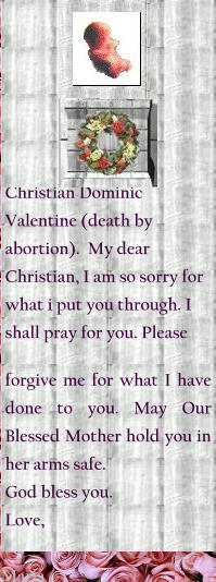 Christian Dominic Valentine (death by abortion).  My dear Christian, I am so sorry for what i put you through. I shall pray for you. Please pray for me and forgive me for what I have done to you. May Our Blessed Mother hold you in her arms safe. God bless you.  Love, Maria